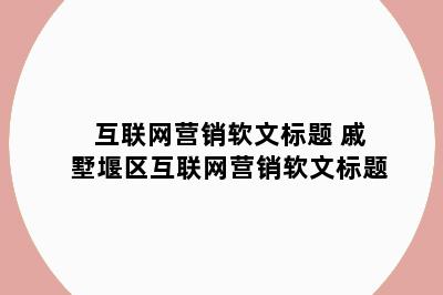 互联网营销软文标题 戚墅堰区互联网营销软文标题